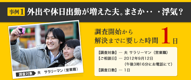 事例1 外出や休日出勤が増えた夫。まさか・・・浮気？ 調査対象 夫　サラリーマン （営業職） 調査開始から解決までに要した時間 1日 【調査対象】… 夫 サラリーマン（営業職） 【ご相談日】… 2012年9月12日 （午後3時16分にお電話にて） 【調査日数】… 1日