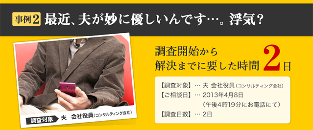 事例2 最近、夫が妙に優しいんです…。浮気？ 調査対象 夫　会社役員（コンサルティング会社） 調査開始から解決までに要した時間 2日 【調査対象】… 夫 会社役員（コンサルティング会社）
【ご相談日】… 2013年4月8日 （午後4時19分にお電話にて） 【調査日数】… 2日