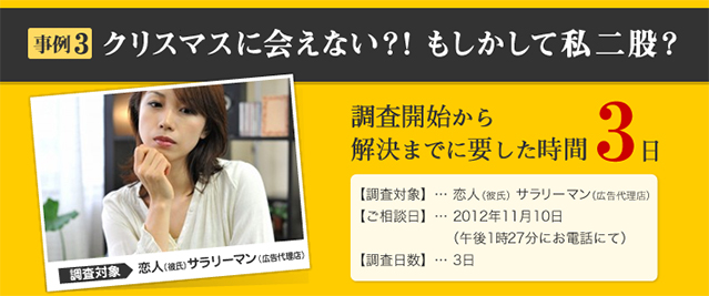 事例3 クリスマスに会えない？！もしかして私二股？ 調査対象 恋人（彼氏）　サラリーマン（広告代理店） 調査開始から解決までに要した時間 3日 【調査対象】… 恋人（彼氏） サラリーマン（広告代理店） 【ご相談日】… 2012年11月10日 （午後1時27分にお電話にて） 【調査日数】… 3日
