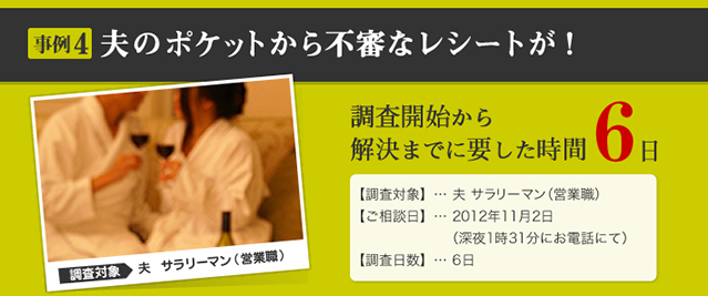 事例4 夫のポケットから不審なレシートが！ 調査対象 夫　サラリーマン（営業職） 調査開始から解決までに要した時間 6日 【調査対象】… 夫 サラリーマン（営業職） 【ご相談日】… 2012年11月2日 （深夜1時31分にお電話にて） 【調査日数】… 6日