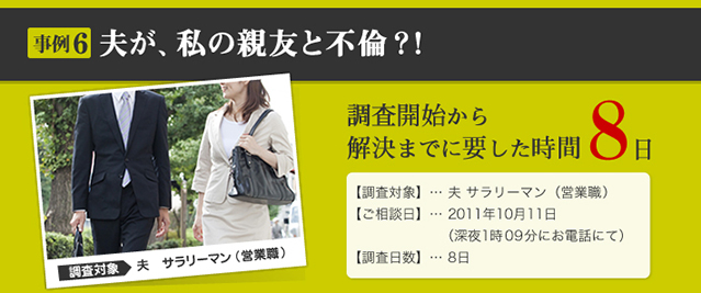 事例6 夫が、私の親友と不倫？！ 調査対象 夫　サラリーマン （営業職） 調査開始から解決までに要した時間 11日 【調査対象】… 夫 サラリーマン（営業職） 【ご相談日】… 2011年10月11日 （深夜1時09分にお電話にて） 【調査日数】… 11日